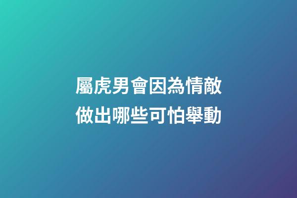 屬虎男會因為情敵做出哪些可怕舉動