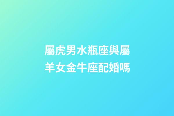屬虎男水瓶座與屬羊女金牛座配婚嗎-第1張-星座運勢-玄機派