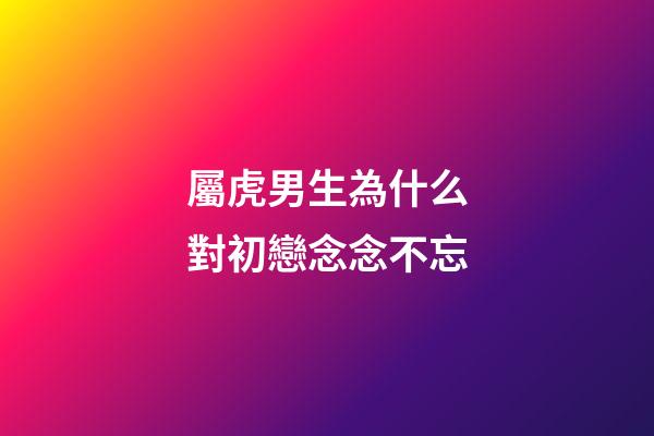 屬虎男生為什么對初戀念念不忘