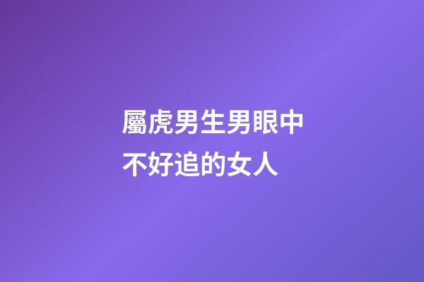 屬虎男生男眼中不好追的女人