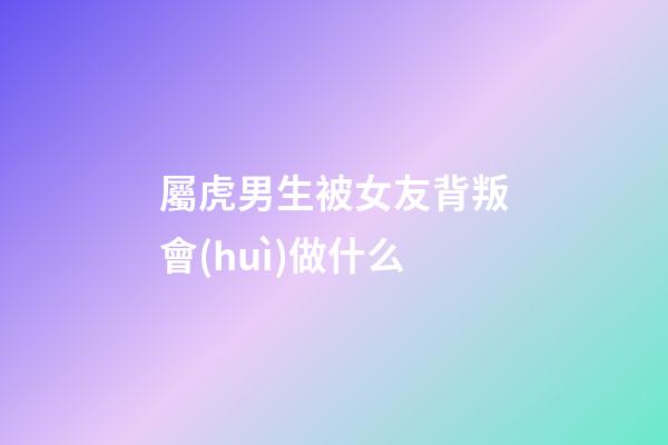 屬虎男生被女友背叛會(huì)做什么