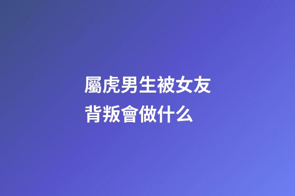 屬虎男生被女友背叛會做什么