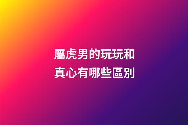 屬虎男的玩玩和真心有哪些區別