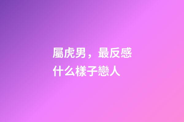 屬虎男，最反感什么樣子戀人