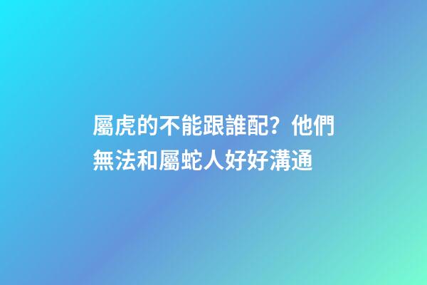 屬虎的不能跟誰配？他們無法和屬蛇人好好溝通