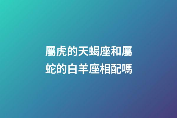 屬虎的天蝎座和屬蛇的白羊座相配嗎-第1張-星座運勢-玄機派