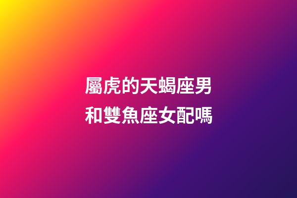 屬虎的天蝎座男和雙魚座女配嗎-第1張-星座運勢-玄機派