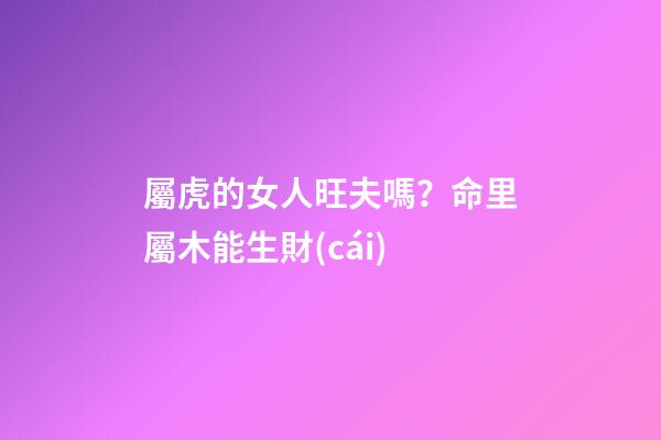 屬虎的女人旺夫嗎？命里屬木能生財(cái)