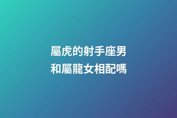 屬虎的射手座男和屬龍女相配嗎-第1張-星座運勢-玄機派