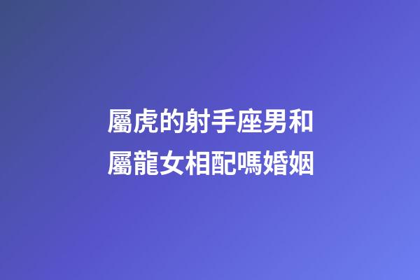 屬虎的射手座男和屬龍女相配嗎婚姻-第1張-星座運勢-玄機派
