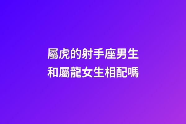 屬虎的射手座男生和屬龍女生相配嗎-第1張-星座運勢-玄機派
