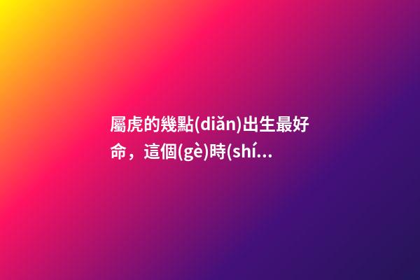 屬虎的幾點(diǎn)出生最好命，這個(gè)時(shí)間段出生的將衣食無憂
