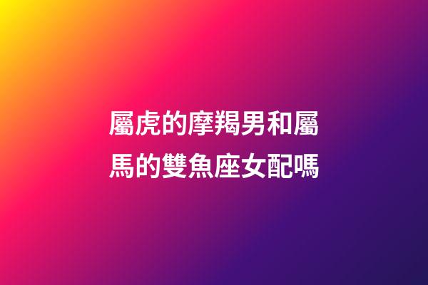 屬虎的摩羯男和屬馬的雙魚座女配嗎