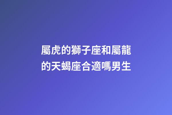 屬虎的獅子座和屬龍的天蝎座合適嗎男生-第1張-星座運勢-玄機派