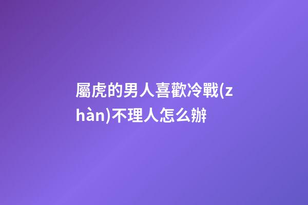 屬虎的男人喜歡冷戰(zhàn)不理人怎么辦