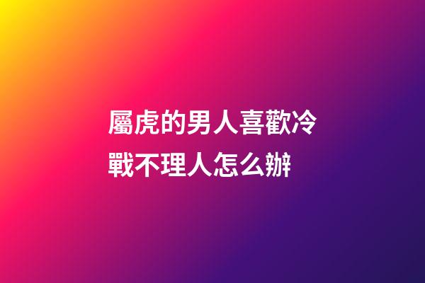 屬虎的男人喜歡冷戰不理人怎么辦