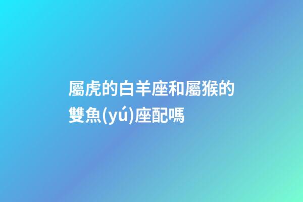 屬虎的白羊座和屬猴的雙魚(yú)座配嗎-第1張-星座運(yùn)勢(shì)-玄機(jī)派