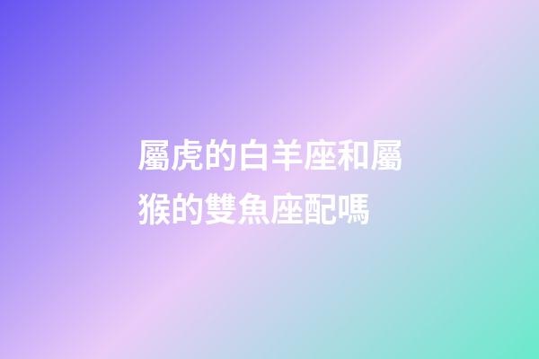 屬虎的白羊座和屬猴的雙魚座配嗎-第1張-星座運勢-玄機派