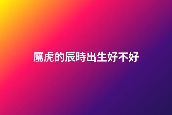 屬虎的辰時出生好不好