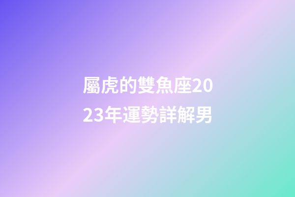 屬虎的雙魚座2023年運勢詳解男-第1張-星座運勢-玄機派