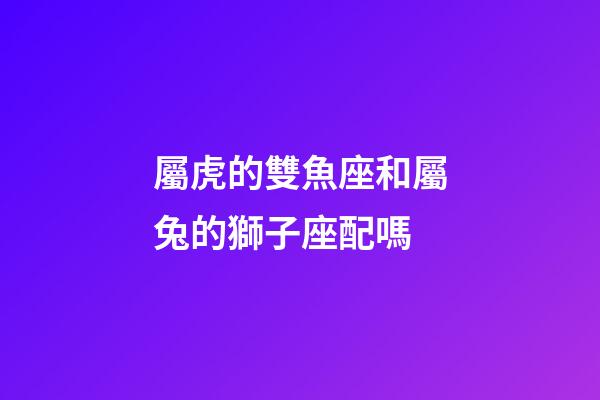屬虎的雙魚座和屬兔的獅子座配嗎-第1張-星座運勢-玄機派