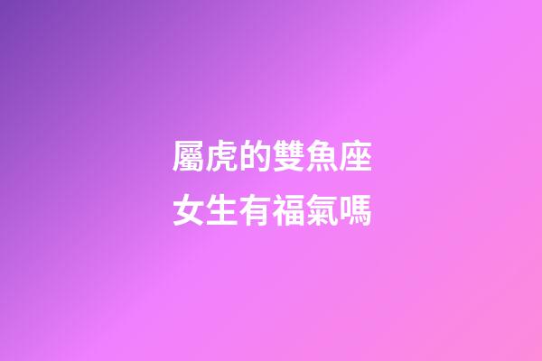 屬虎的雙魚座女生有福氣嗎-第1張-星座運勢-玄機派