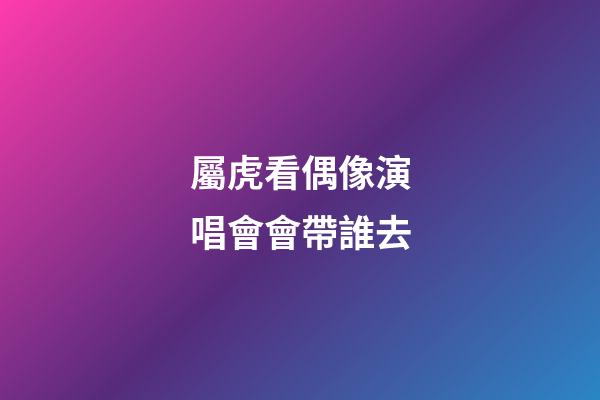 屬虎看偶像演唱會會帶誰去