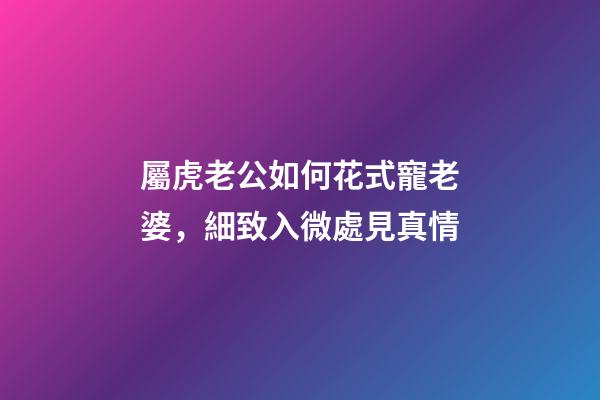 屬虎老公如何花式寵老婆，細致入微處見真情