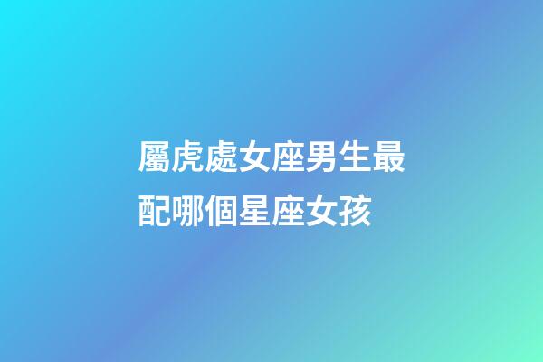 屬虎處女座男生最配哪個星座女孩-第1張-星座運勢-玄機派