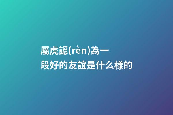 屬虎認(rèn)為一段好的友誼是什么樣的
