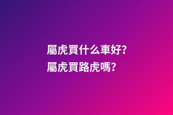 屬虎買什么車好？屬虎買路虎嗎？