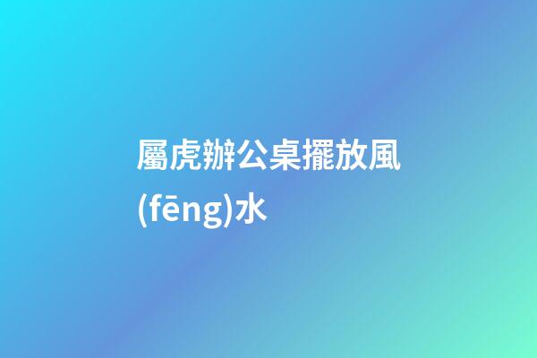 屬虎辦公桌擺放風(fēng)水