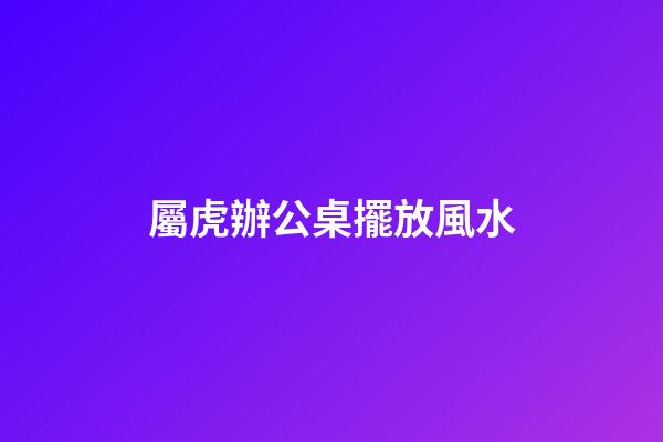 屬虎辦公桌擺放風水