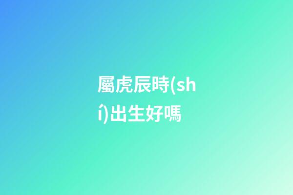 屬虎辰時(shí)出生好嗎