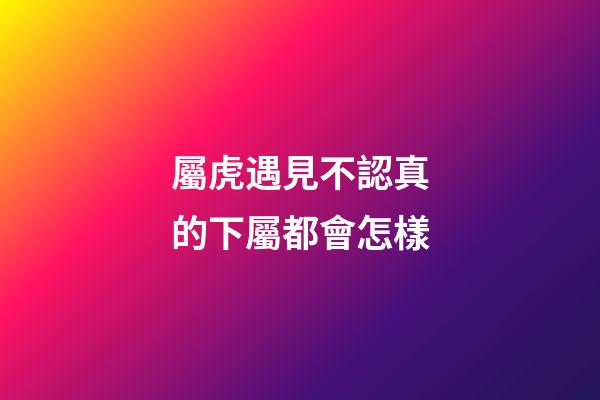 屬虎遇見不認真的下屬都會怎樣