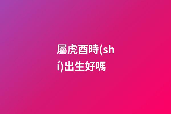 屬虎酉時(shí)出生好嗎