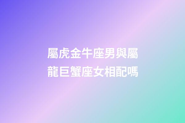 屬虎金牛座男與屬龍巨蟹座女相配嗎-第1張-星座運勢-玄機派