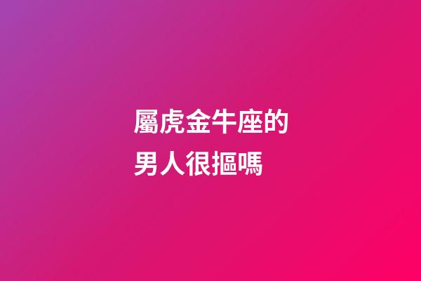屬虎金牛座的男人很摳嗎-第1張-星座運勢-玄機派