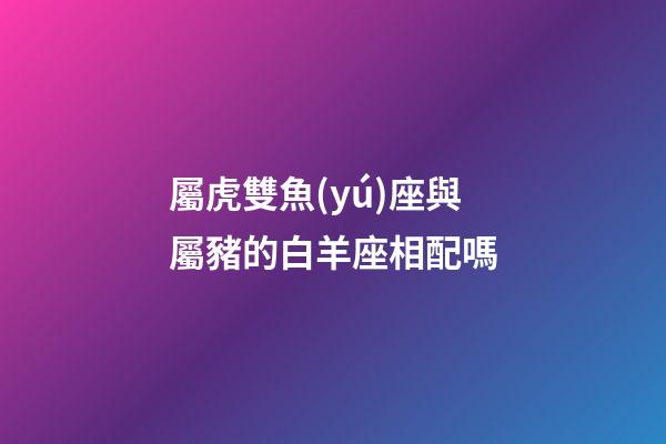 屬虎雙魚(yú)座與屬豬的白羊座相配嗎-第1張-星座運(yùn)勢(shì)-玄機(jī)派