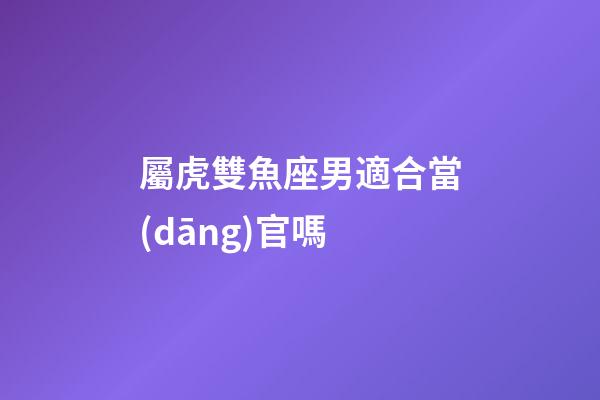 屬虎雙魚座男適合當(dāng)官嗎-第1張-星座運(yùn)勢(shì)-玄機(jī)派