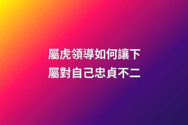 屬虎領導如何讓下屬對自己忠貞不二