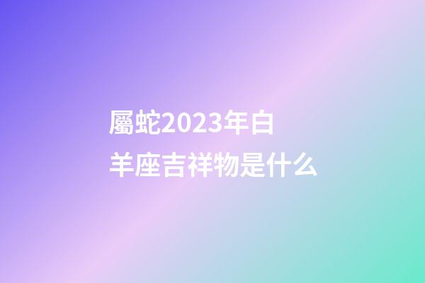 屬蛇2023年白羊座吉祥物是什么-第1張-星座運(yùn)勢(shì)-玄機(jī)派