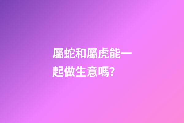 屬蛇和屬虎能一起做生意嗎？