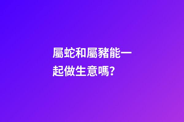 屬蛇和屬豬能一起做生意嗎？