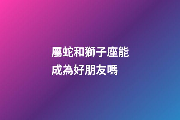 屬蛇和獅子座能成為好朋友嗎-第1張-星座運勢-玄機派