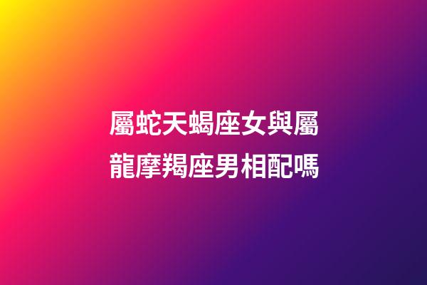 屬蛇天蝎座女與屬龍摩羯座男相配嗎-第1張-星座運勢-玄機派