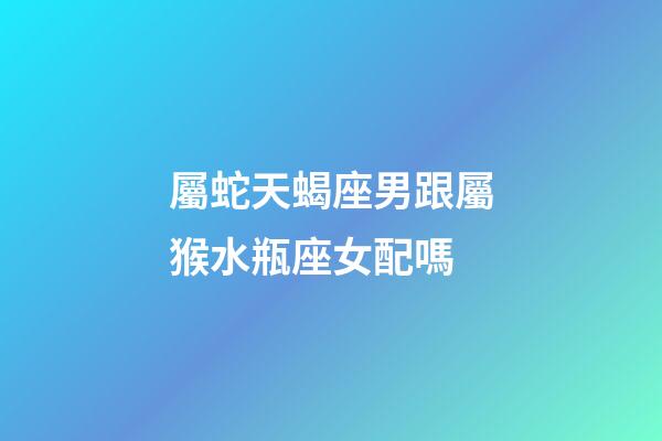 屬蛇天蝎座男跟屬猴水瓶座女配嗎-第1張-星座運勢-玄機派