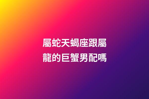 屬蛇天蝎座跟屬龍的巨蟹男配嗎-第1張-星座運勢-玄機派