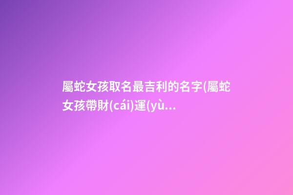 屬蛇女孩取名最吉利的名字(屬蛇女孩帶財(cái)運(yùn)的名字)