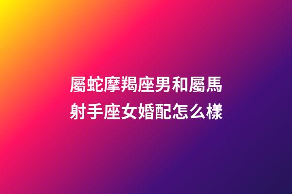 屬蛇摩羯座男和屬馬射手座女婚配怎么樣-第1張-星座運勢-玄機派